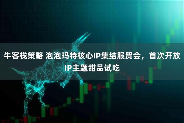牛客栈策略 泡泡玛特核心IP集结服贸会，首次开放IP主题甜品试吃