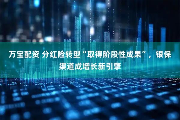 万宝配资 分红险转型“取得阶段性成果”，银保渠道成增长新引擎