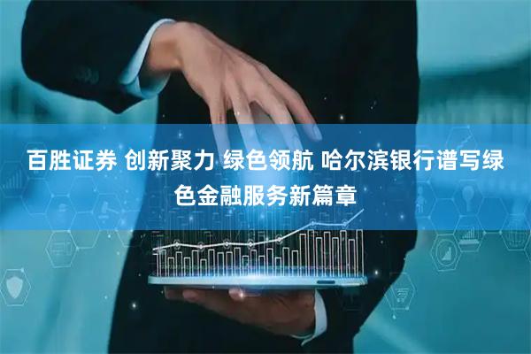 百胜证券 创新聚力 绿色领航 哈尔滨银行谱写绿色金融服务新篇章