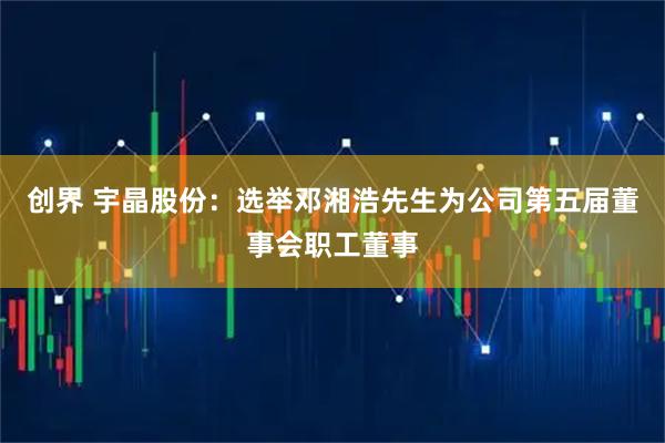 创界 宇晶股份：选举邓湘浩先生为公司第五届董事会职工董事