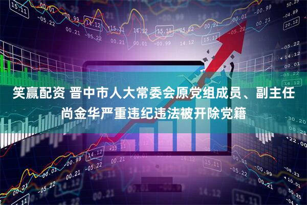 笑赢配资 晋中市人大常委会原党组成员、副主任尚金华严重违纪违法被开除党籍