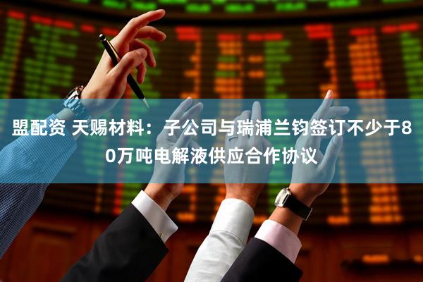 盟配资 天赐材料：子公司与瑞浦兰钧签订不少于80万吨电解液供应合作协议