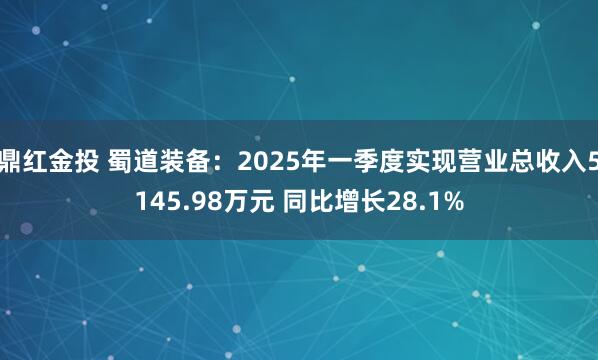 鼎红金投 蜀道装备：2025年一季度实现营业总收入5145.98万元 同比增长28.1%