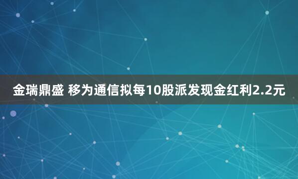 金瑞鼎盛 移为通信拟每10股派发现金红利2.2元