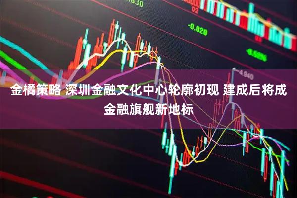 金橘策略 深圳金融文化中心轮廓初现 建成后将成金融旗舰新地标