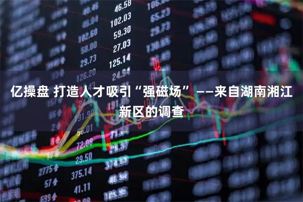 亿操盘 打造人才吸引“强磁场” ——来自湖南湘江新区的调查