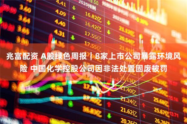 兆富配资 A股绿色周报｜8家上市公司暴露环境风险 中国化学控股公司因非法处置固废被罚