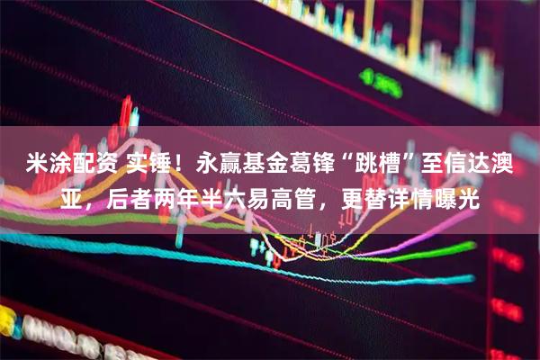 米涂配资 实锤！永赢基金葛锋“跳槽”至信达澳亚，后者两年半六易高管，更替详情曝光