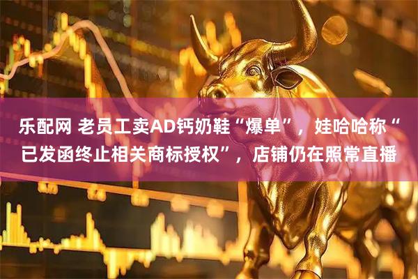 乐配网 老员工卖AD钙奶鞋“爆单”，娃哈哈称“已发函终止相关商标授权”，店铺仍在照常直播