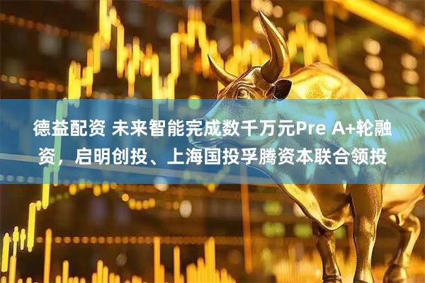 德益配资 未来智能完成数千万元Pre A+轮融资，启明创投、上海国投孚腾资本联合领投