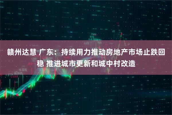 赣州达慧 广东：持续用力推动房地产市场止跌回稳 推进城市更新和城中村改造