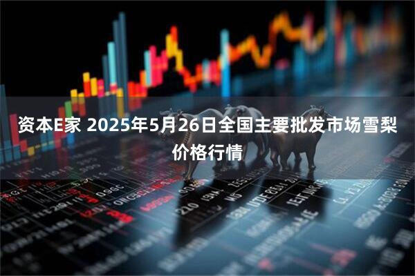 资本E家 2025年5月26日全国主要批发市场雪梨价格行情