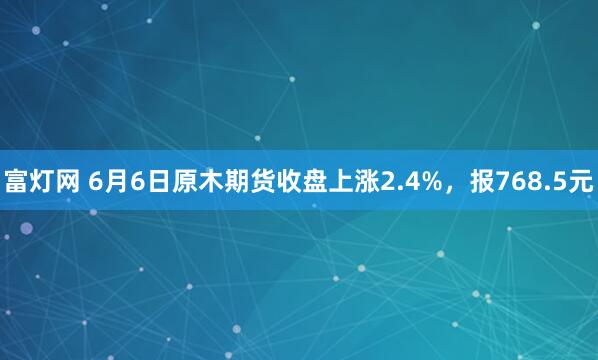 富灯网 6月6日原木期货收盘上涨2.4%，报768.5元
