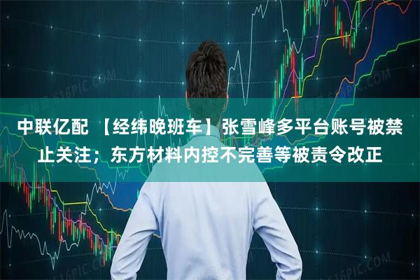 中联亿配 【经纬晚班车】张雪峰多平台账号被禁止关注；东方材料内控不完善等被责令改正