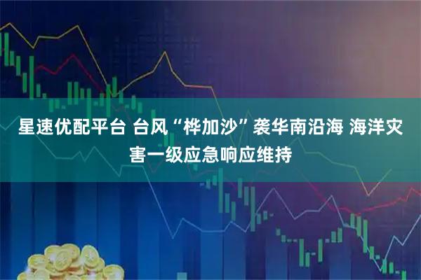 星速优配平台 台风“桦加沙”袭华南沿海 海洋灾害一级应急响应维持