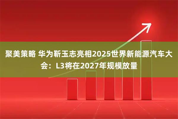 聚美策略 华为靳玉志亮相2025世界新能源汽车大会：L3将在2027年规模放量