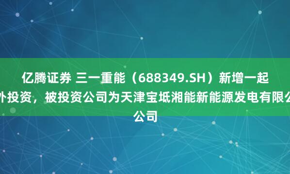 亿腾证券 三一重能（688349.SH）新增一起对外投资，被投资公司为天津宝坻湘能新能源发电有限公司