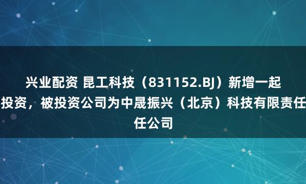 兴业配资 昆工科技（831152.BJ）新增一起对外投资，被投资公司为中晟振兴（北京）科技有限责任公司
