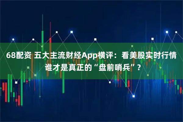 68配资 五大主流财经App横评：看美股实时行情 谁才是真正的“盘前哨兵”？