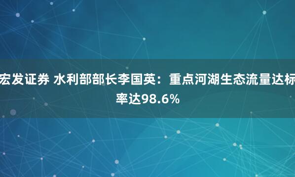 宏发证券 水利部部长李国英：重点河湖生态流量达标率达98.6%