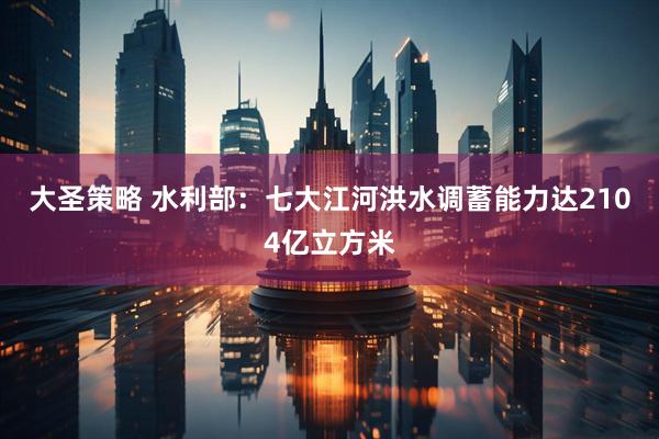 大圣策略 水利部：七大江河洪水调蓄能力达2104亿立方米