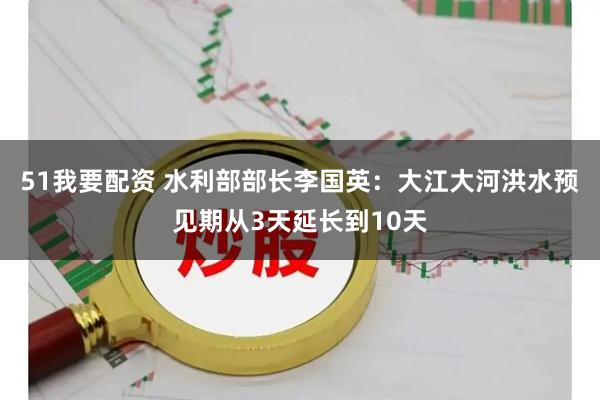 51我要配资 水利部部长李国英：大江大河洪水预见期从3天延长到10天