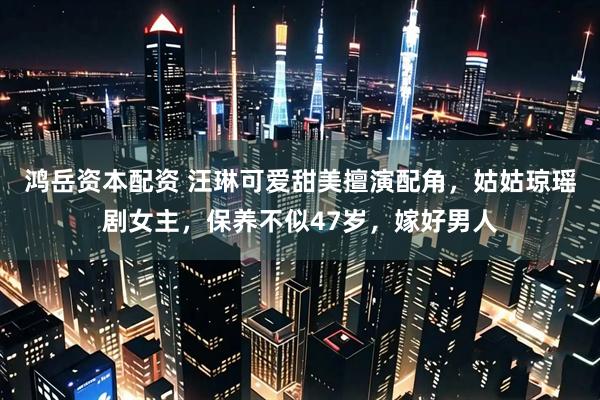 鸿岳资本配资 汪琳可爱甜美擅演配角，姑姑琼瑶剧女主，保养不似47岁，嫁好男人