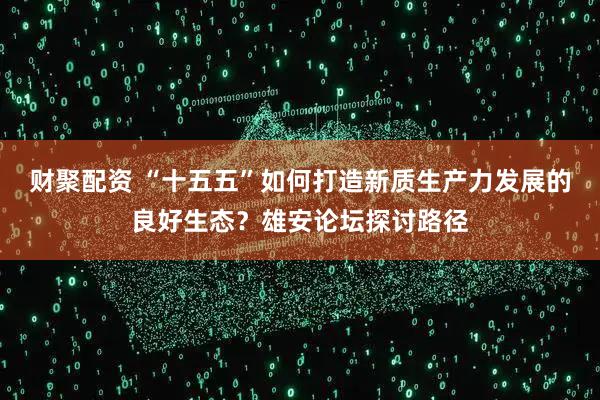 财聚配资 “十五五”如何打造新质生产力发展的良好生态？雄安论坛探讨路径