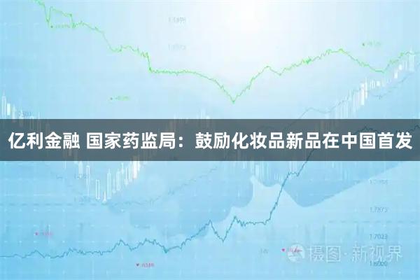 亿利金融 国家药监局：鼓励化妆品新品在中国首发