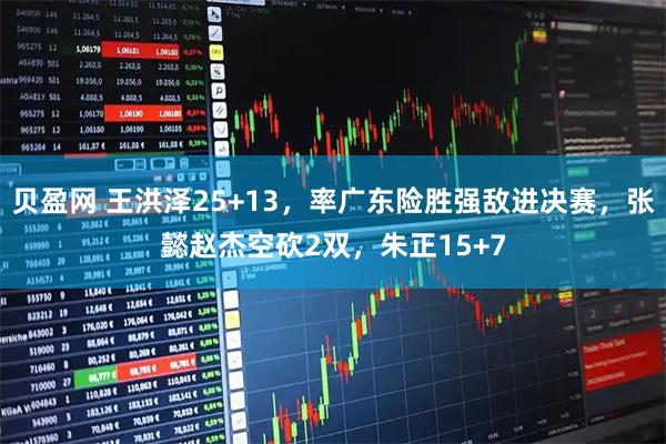 贝盈网 王洪泽25+13，率广东险胜强敌进决赛，张懿赵杰空砍2双，朱正15+7