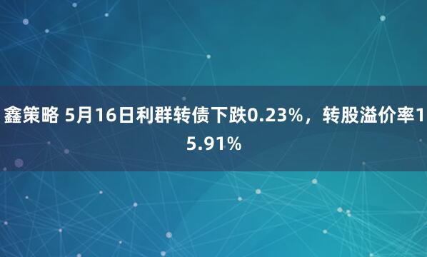 鑫策略 5月16日利群转债下跌0.23%，转股溢价率15.91%