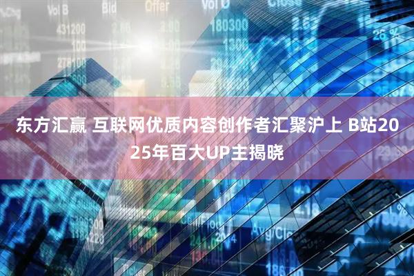 东方汇赢 互联网优质内容创作者汇聚沪上 B站2025年百大UP主揭晓