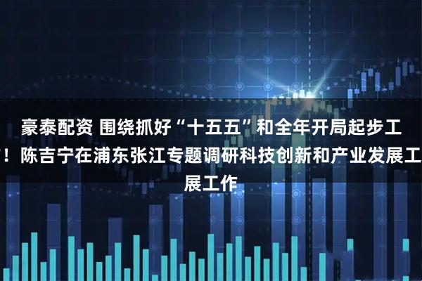 豪泰配资 围绕抓好“十五五”和全年开局起步工作！陈吉宁在浦东张江专题调研科技创新和产业发展工作