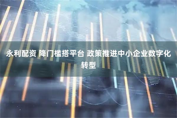 永利配资 降门槛搭平台 政策推进中小企业数字化转型