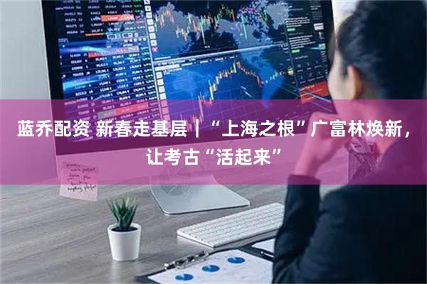 蓝乔配资 新春走基层｜“上海之根”广富林焕新，让考古“活起来”