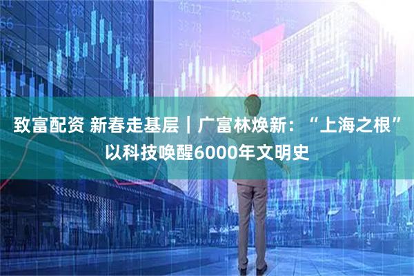 致富配资 新春走基层｜广富林焕新：“上海之根”以科技唤醒6000年文明史