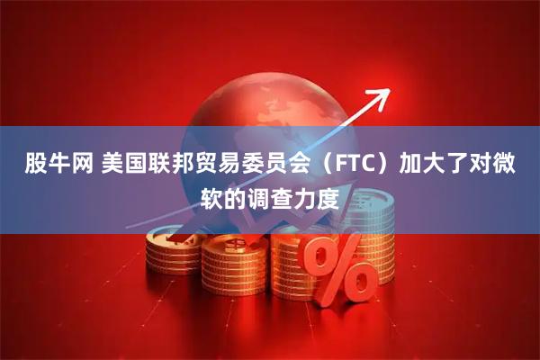 股牛网 美国联邦贸易委员会（FTC）加大了对微软的调查力度