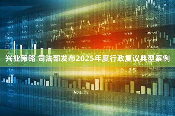 兴业策略 司法部发布2025年度行政复议典型案例