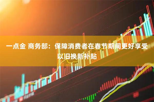 一点金 商务部：保障消费者在春节期间更好享受以旧换新补贴