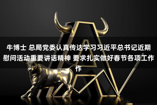 牛博士 总局党委认真传达学习习近平总书记近期慰问活动重要讲话精神 要求扎实做好春节各项工作