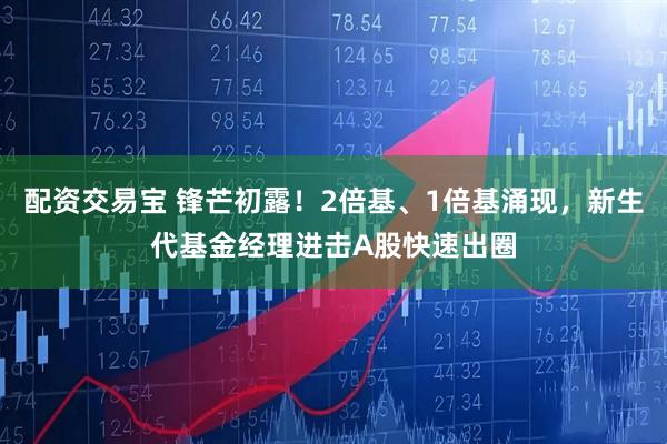 配资交易宝 锋芒初露！2倍基、1倍基涌现，新生代基金经理进击A股快速出圈