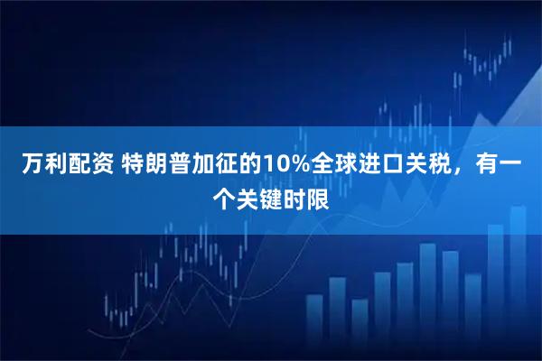 万利配资 特朗普加征的10%全球进口关税，有一个关键时限