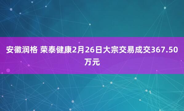 安徽润格 荣泰健康2月26日大宗交易成交367.50万元