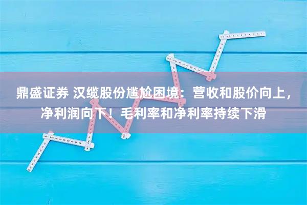 鼎盛证券 汉缆股份尴尬困境：营收和股价向上，净利润向下！毛利率和净利率持续下滑