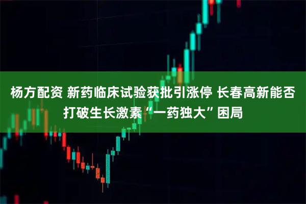 杨方配资 新药临床试验获批引涨停 长春高新能否打破生长激素“一药独大”困局