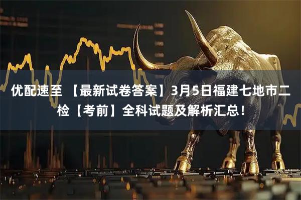 优配速至 【最新试卷答案】3月5日福建七地市二检【考前】全科试题及解析汇总！