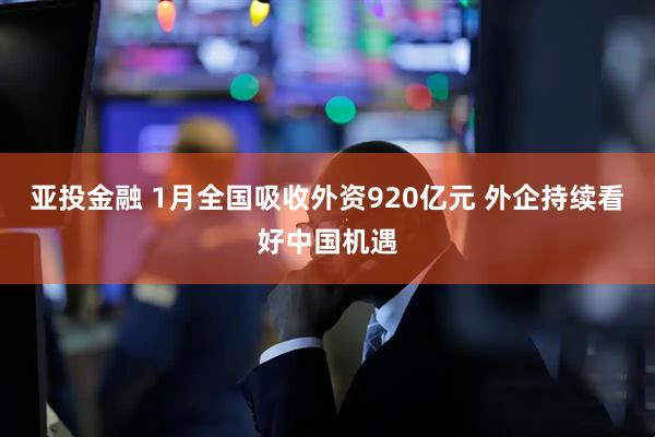 亚投金融 1月全国吸收外资920亿元 外企持续看好中国机遇