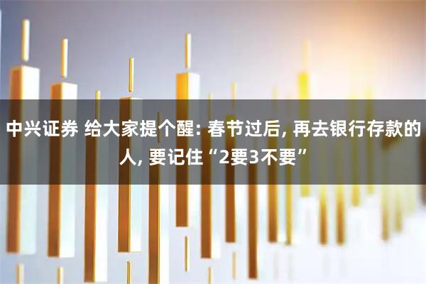 中兴证券 给大家提个醒: 春节过后, 再去银行存款的人, 要记住“2要3不要”