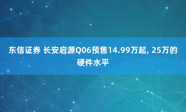 东信证券 长安启源Q06预售14.99万起, 25万的硬件水平