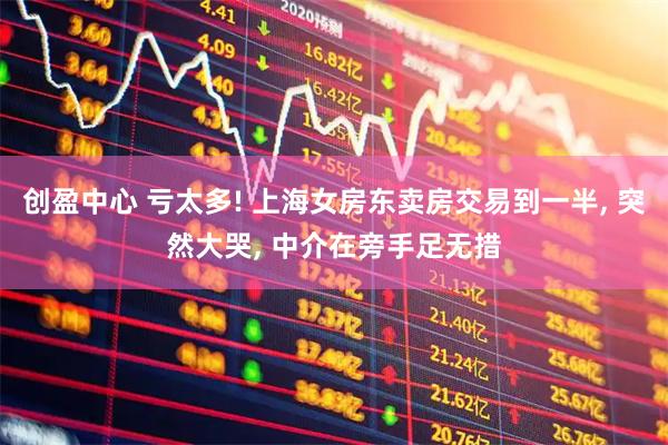 创盈中心 亏太多! 上海女房东卖房交易到一半, 突然大哭, 中介在旁手足无措